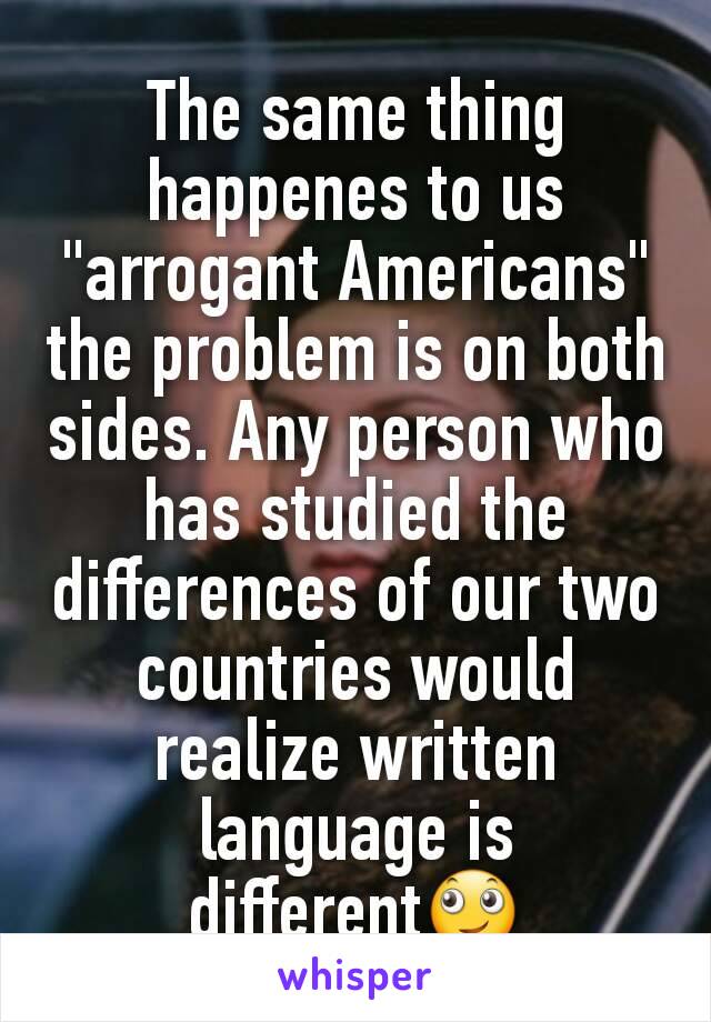 The same thing happenes to us "arrogant Americans" the problem is on both sides. Any person who has studied the differences of our two countries would realize written language is different🙄