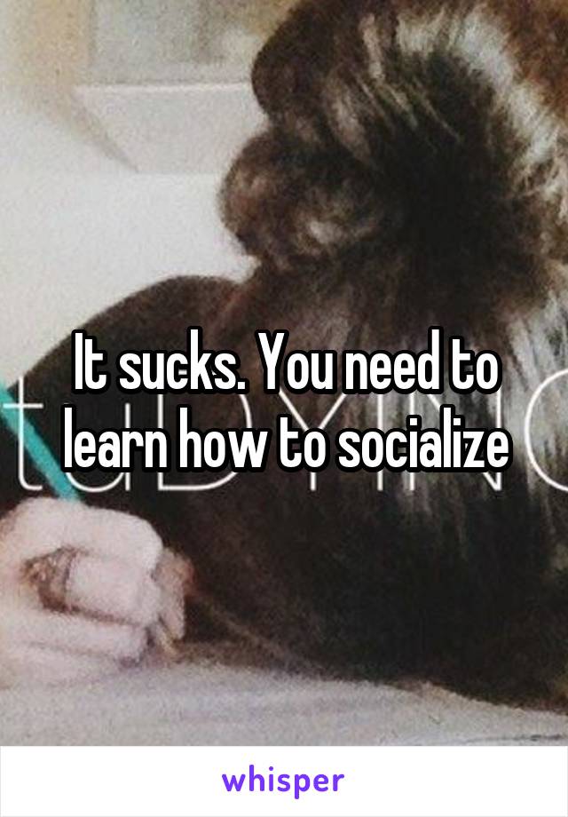 It sucks. You need to learn how to socialize