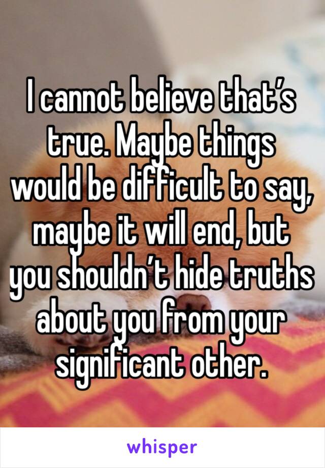 I cannot believe that’s true. Maybe things would be difficult to say, maybe it will end, but you shouldn’t hide truths about you from your significant other.