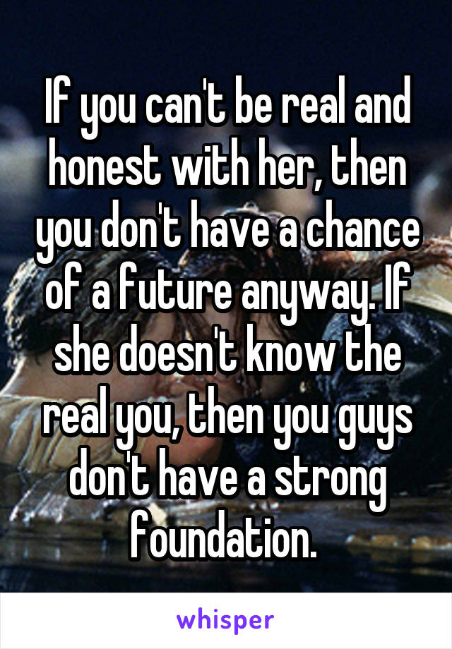 If you can't be real and honest with her, then you don't have a chance of a future anyway. If she doesn't know the real you, then you guys don't have a strong foundation. 