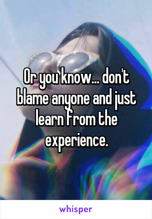 Or you know... don't blame anyone and just learn from the experience.