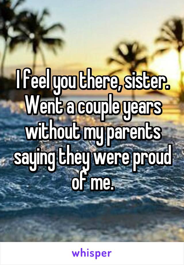 I feel you there, sister. Went a couple years without my parents saying they were proud of me.