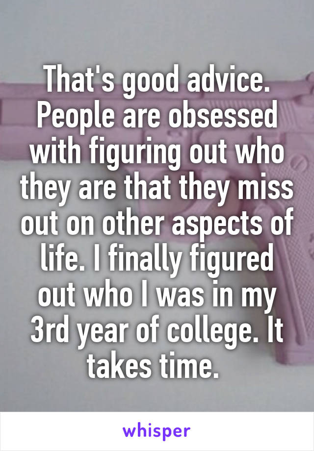 That's good advice. People are obsessed with figuring out who they are that they miss out on other aspects of life. I finally figured out who I was in my 3rd year of college. It takes time. 