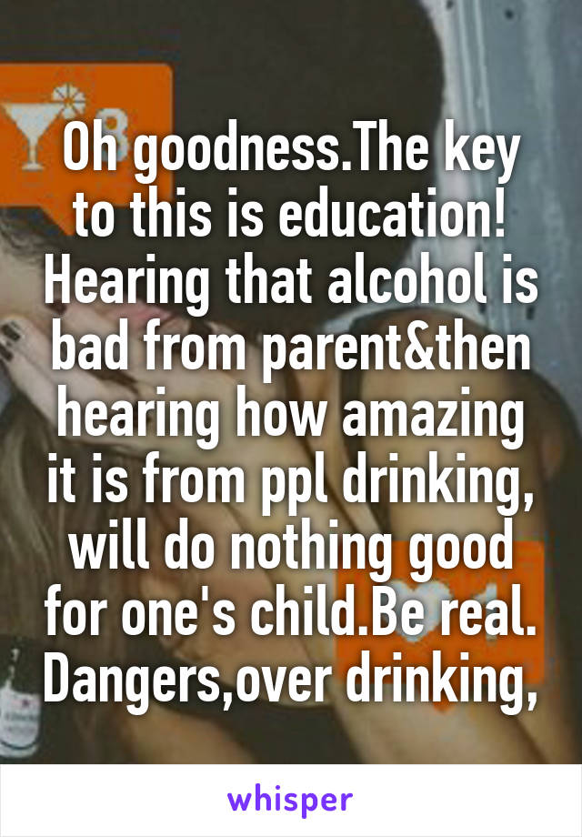 Oh goodness.The key to this is education! Hearing that alcohol is bad from parent&then hearing how amazing it is from ppl drinking, will do nothing good for one's child.Be real. Dangers,over drinking,
