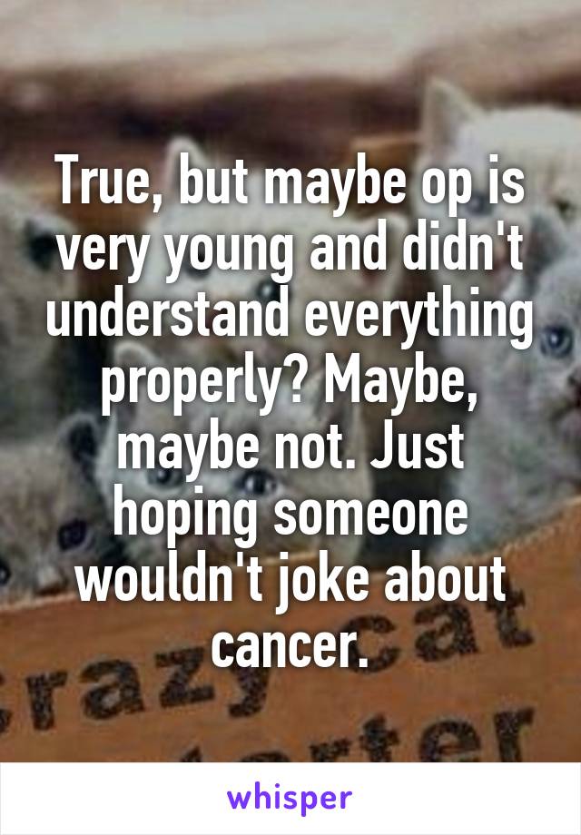 True, but maybe op is very young and didn't understand everything properly? Maybe, maybe not. Just hoping someone wouldn't joke about cancer.