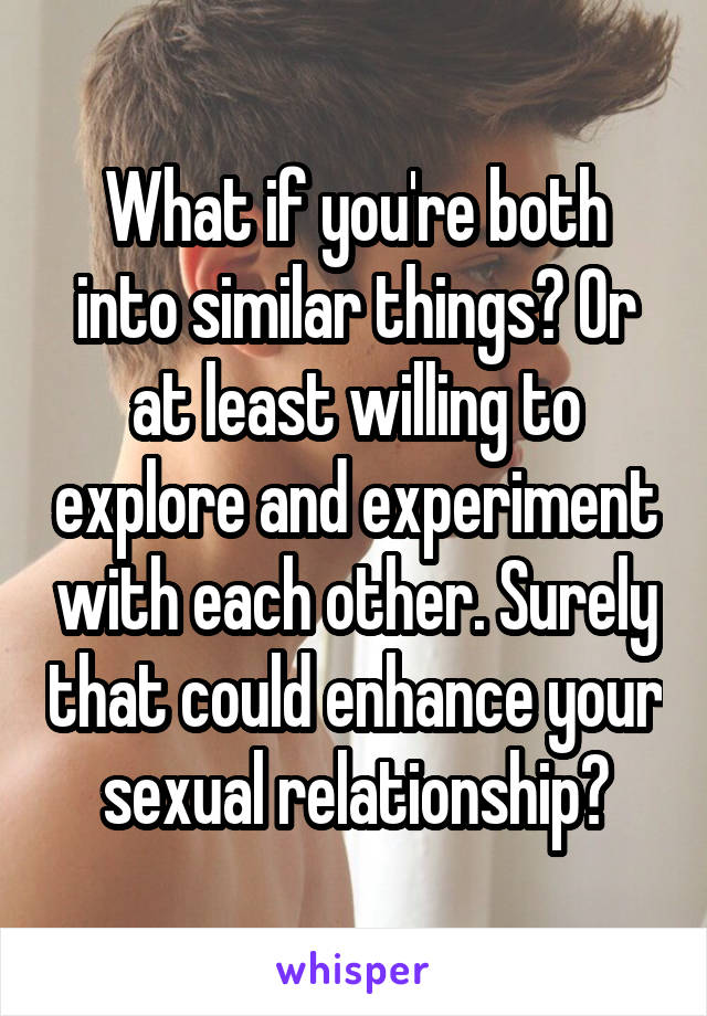 What if you're both into similar things? Or at least willing to explore and experiment with each other. Surely that could enhance your sexual relationship?