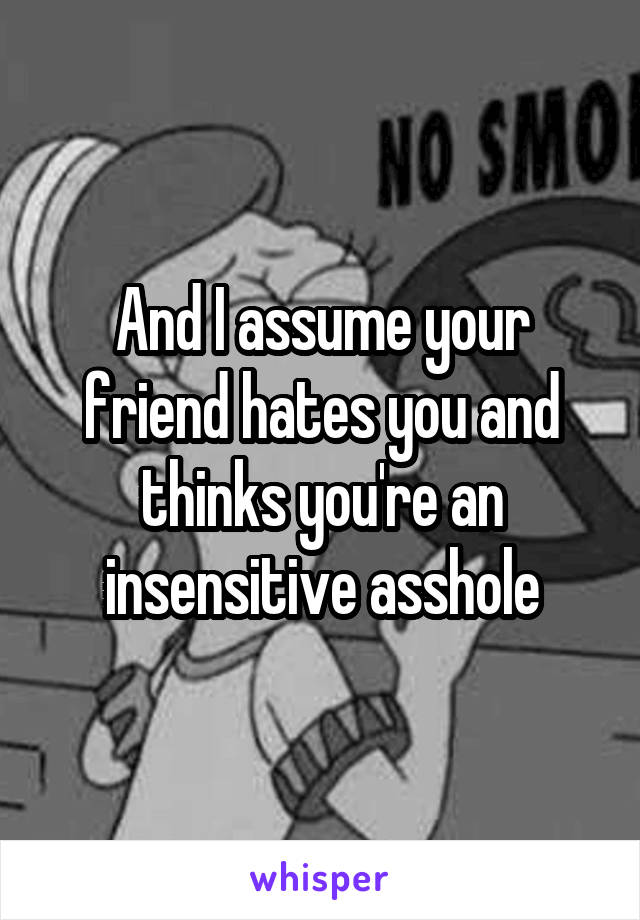 And I assume your friend hates you and thinks you're an insensitive asshole
