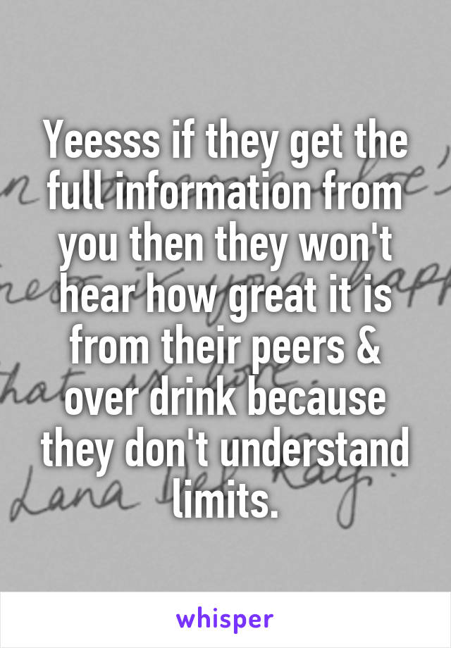 Yeesss if they get the full information from you then they won't hear how great it is from their peers & over drink because they don't understand limits.