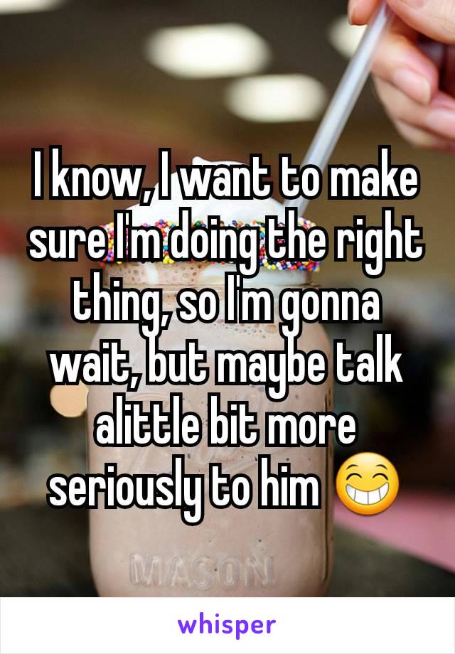 I know, I want to make sure I'm doing the right thing, so I'm gonna wait, but maybe talk alittle bit more seriously to him 😁