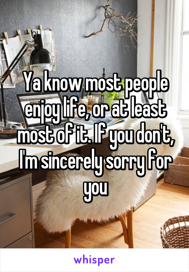 Ya know most people enjoy life, or at least most of it. If you don't, I'm sincerely sorry for you