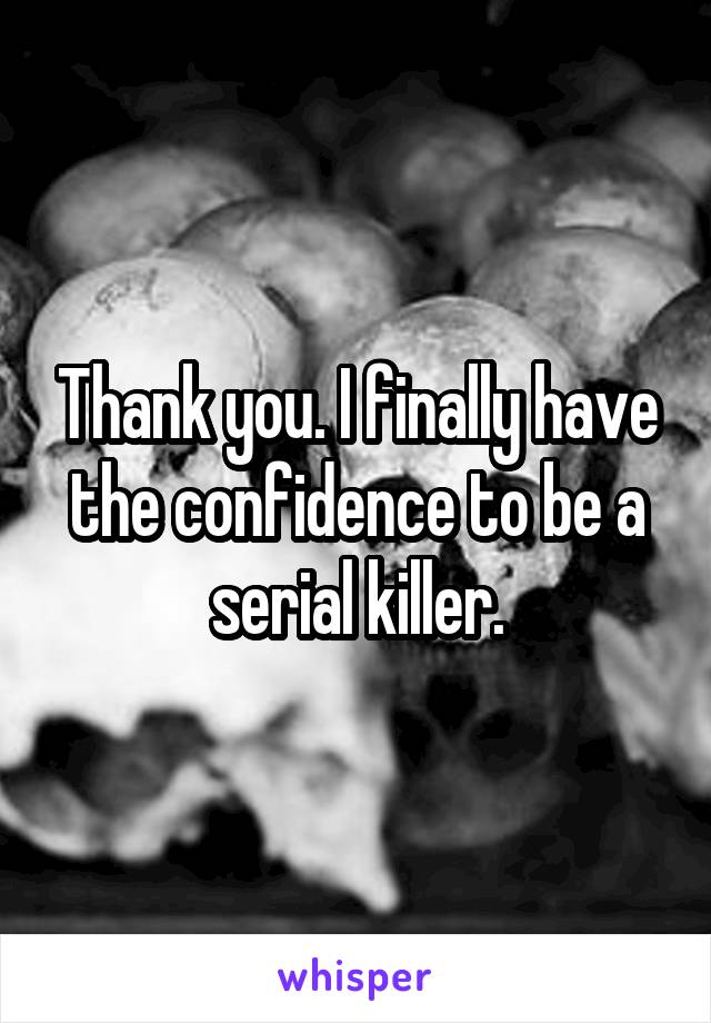 Thank you. I finally have the confidence to be a serial killer.