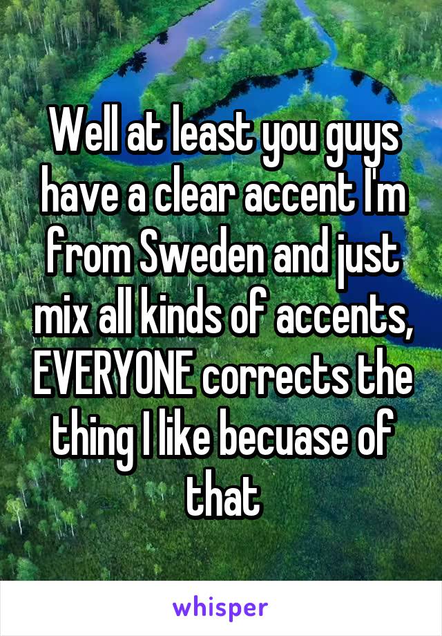 Well at least you guys have a clear accent I'm from Sweden and just mix all kinds of accents, EVERYONE corrects the thing I like becuase of that