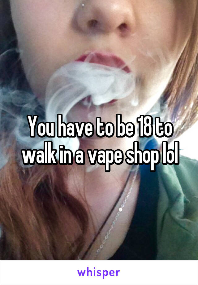 You have to be 18 to walk in a vape shop lol