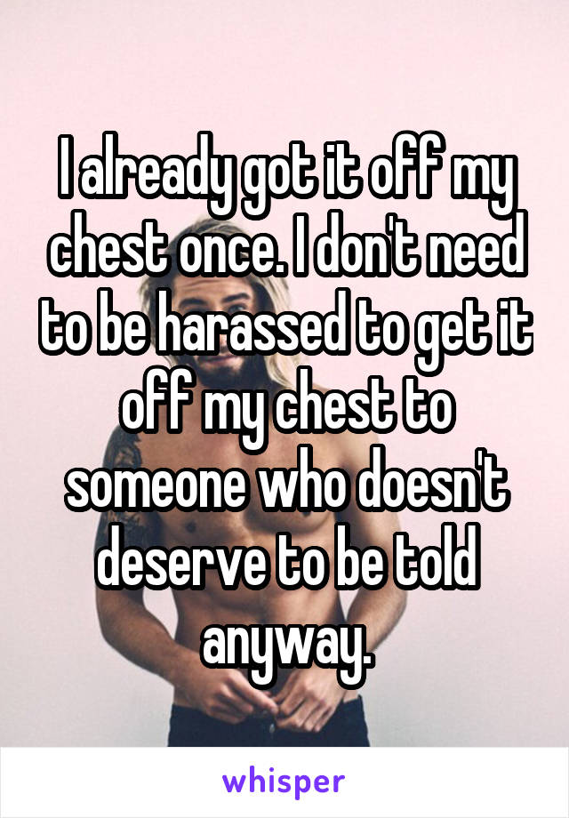 I already got it off my chest once. I don't need to be harassed to get it off my chest to someone who doesn't deserve to be told anyway.