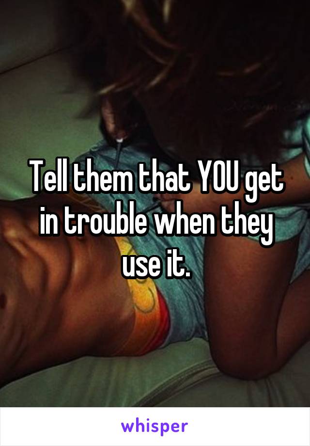 Tell them that YOU get in trouble when they use it.