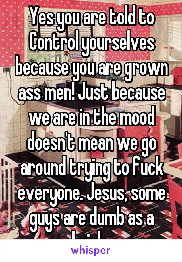 Yes you are told to Control yourselves because you are grown ass men! Just because we are in the mood doesn't mean we go around trying to fuck everyone. Jesus, some guys are dumb as a brick. 