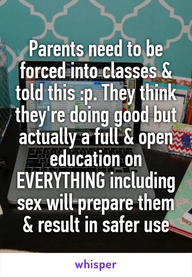Parents need to be forced into classes & told this :p. They think they're doing good but actually a full & open education on EVERYTHING including sex will prepare them & result in safer use