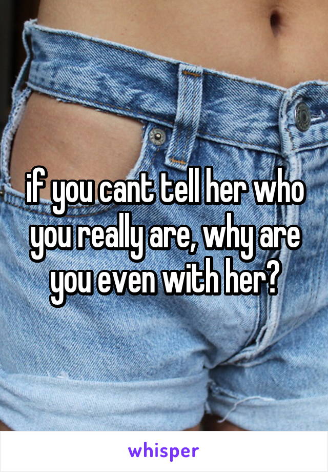 if you cant tell her who you really are, why are you even with her?