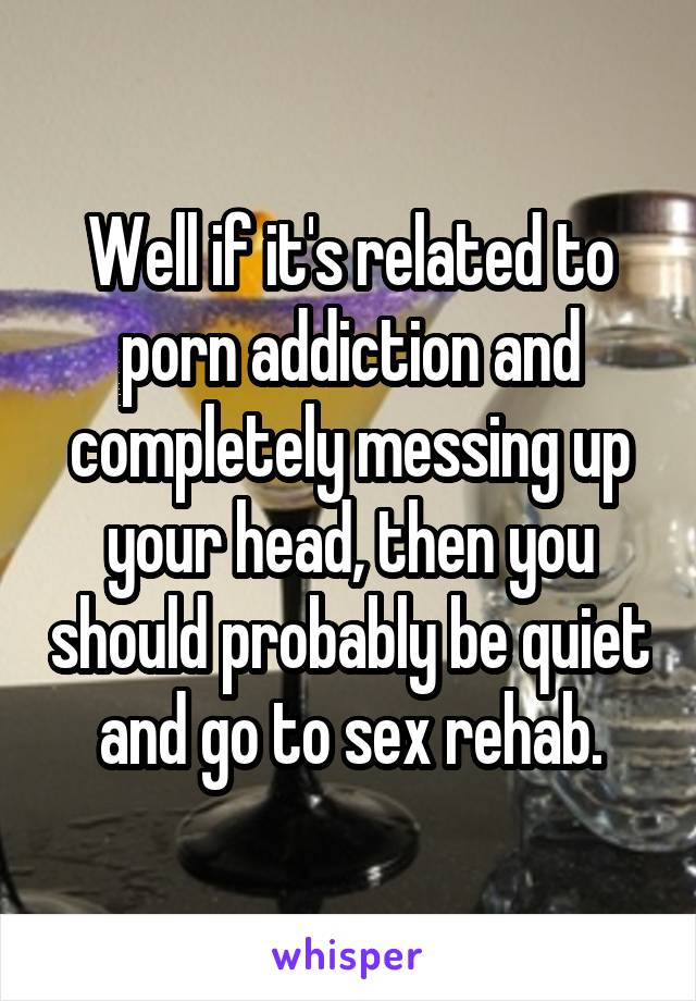 Well if it's related to porn addiction and completely messing up your head, then you should probably be quiet and go to sex rehab.