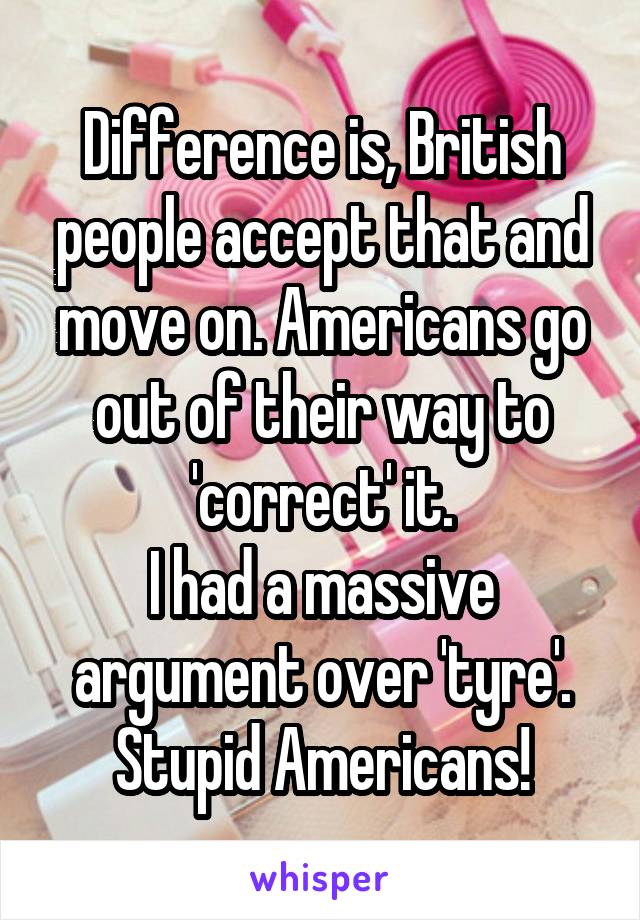 Difference is, British people accept that and move on. Americans go out of their way to 'correct' it.
I had a massive argument over 'tyre'.
Stupid Americans!