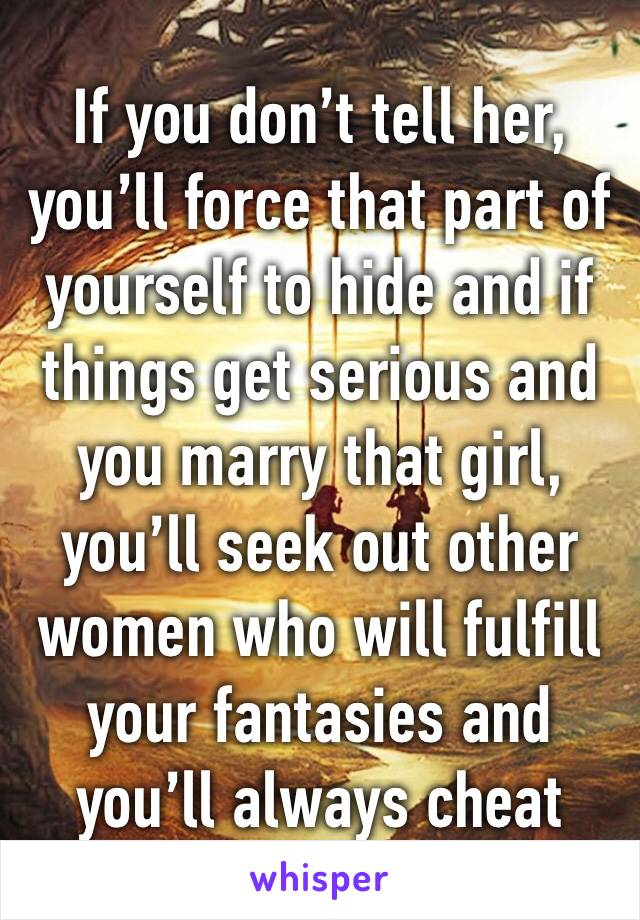 If you don’t tell her, you’ll force that part of yourself to hide and if things get serious and you marry that girl, you’ll seek out other women who will fulfill your fantasies and you’ll always cheat