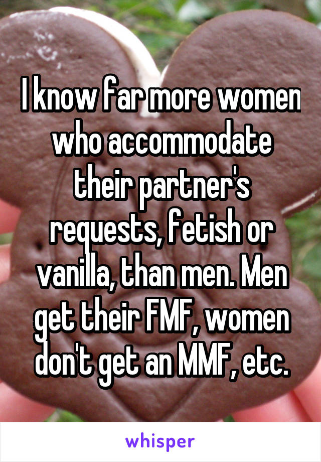 I know far more women who accommodate their partner's requests, fetish or vanilla, than men. Men get their FMF, women don't get an MMF, etc.
