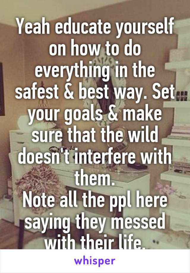 Yeah educate yourself on how to do everything in the safest & best way. Set your goals & make sure that the wild doesn't interfere with them.
Note all the ppl here saying they messed with their life.