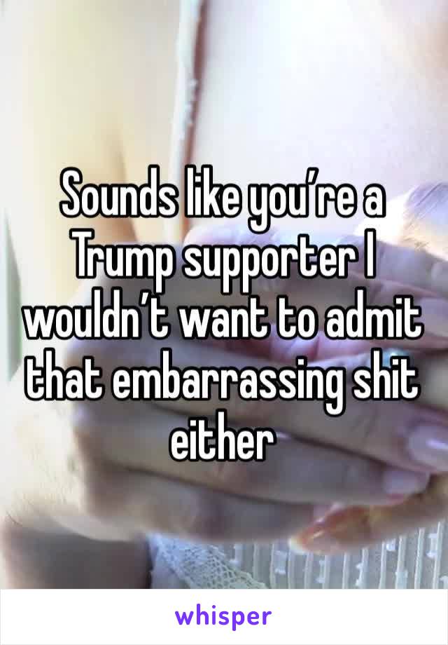 Sounds like you’re a Trump supporter I wouldn’t want to admit that embarrassing shit either