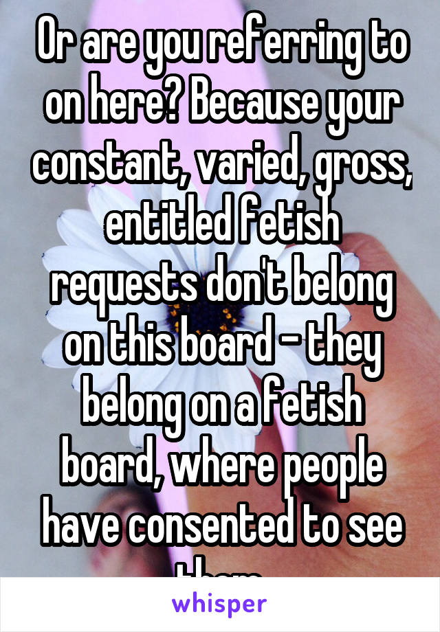 Or are you referring to on here? Because your constant, varied, gross, entitled fetish requests don't belong on this board - they belong on a fetish board, where people have consented to see them.
