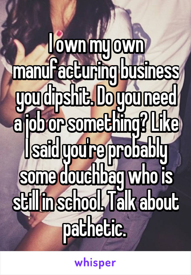 I own my own manufacturing business you dipshit. Do you need a job or something? Like I said you're probably some douchbag who is still in school. Talk about pathetic. 