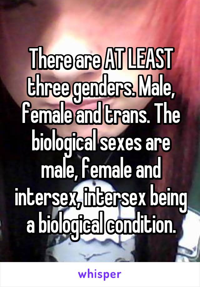 There are AT LEAST three genders. Male, female and trans. The biological sexes are male, female and intersex, intersex being a biological condition.