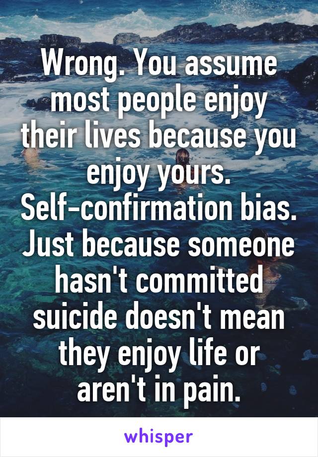 Wrong. You assume most people enjoy their lives because you enjoy yours. Self-confirmation bias. Just because someone hasn't committed suicide doesn't mean they enjoy life or aren't in pain.