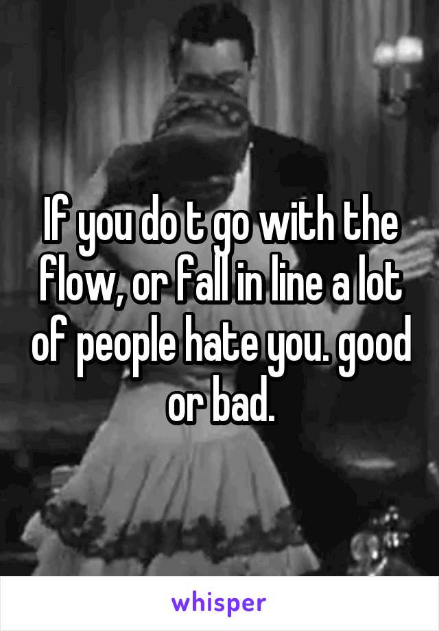 If you do t go with the flow, or fall in line a lot of people hate you. good or bad.