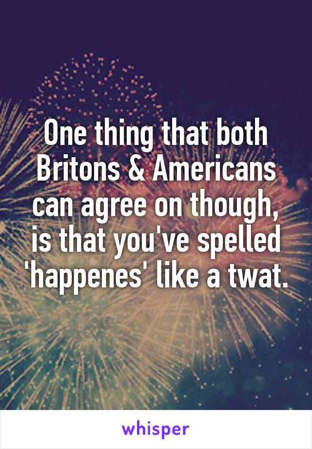 One thing that both Britons & Americans can agree on though, is that you've spelled 'happenes' like a twat. 