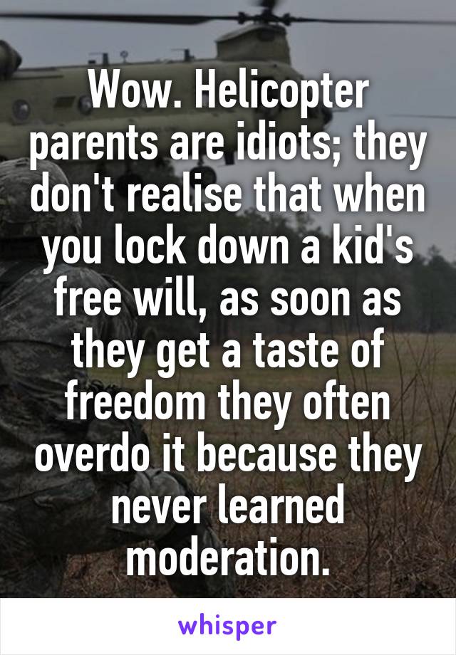 Wow. Helicopter parents are idiots; they don't realise that when you lock down a kid's free will, as soon as they get a taste of freedom they often overdo it because they never learned moderation.