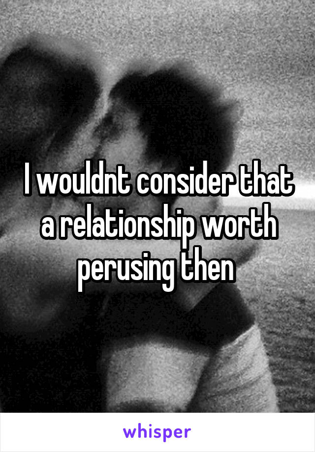 I wouldnt consider that a relationship worth perusing then 
