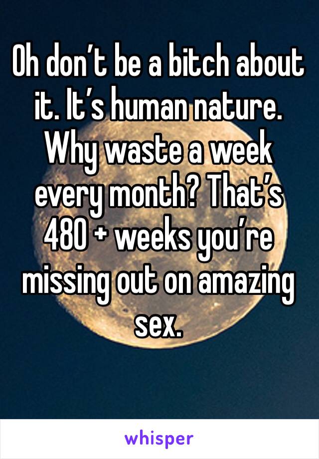 Oh don’t be a bitch about it. It’s human nature. Why waste a week every month? That’s 
480 + weeks you’re missing out on amazing sex. 