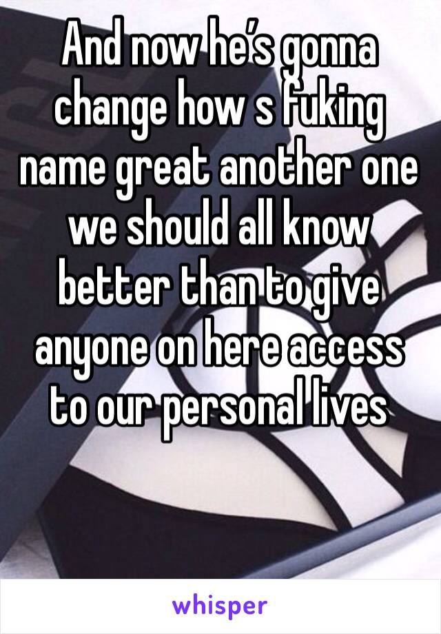 And now he’s gonna change how s fuking name great another one we should all know better than to give anyone on here access to our personal lives