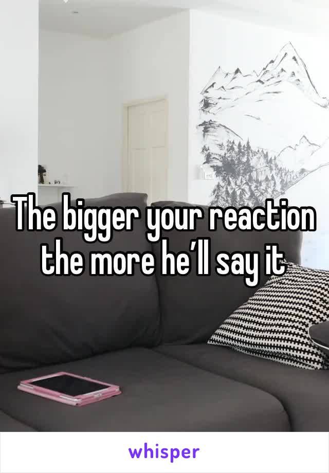 The bigger your reaction the more he’ll say it 