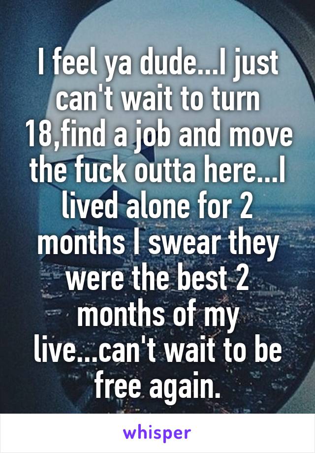 I feel ya dude...I just can't wait to turn 18,find a job and move the fuck outta here...I lived alone for 2 months I swear they were the best 2 months of my live...can't wait to be free again.