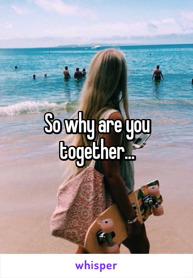 So why are you together...