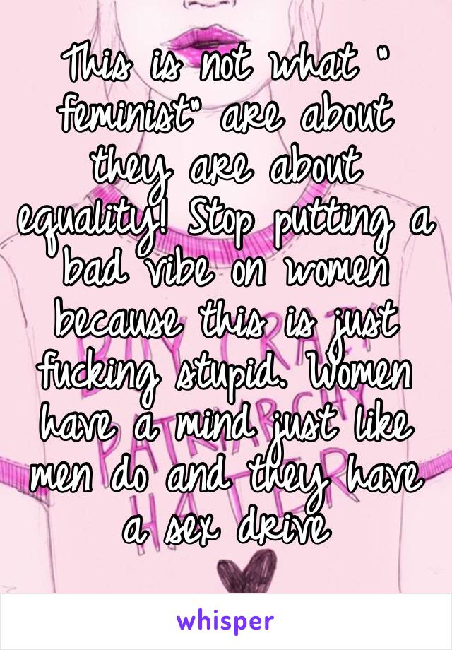 This is not what “ feminist” are about they are about equality! Stop putting a bad vibe on women because this is just fucking stupid. Women have a mind just like men do and they have a sex drive 