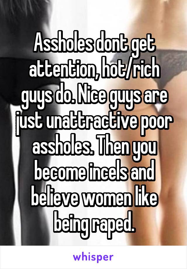 Assholes dont get attention, hot/rich guys do. Nice guys are just unattractive poor assholes. Then you become incels and believe women like being raped.