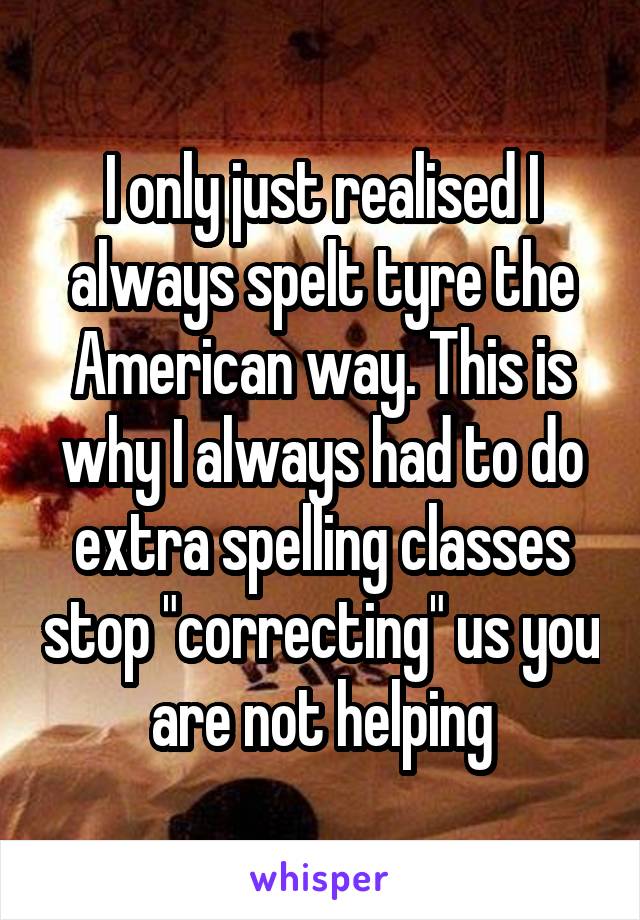 I only just realised I always spelt tyre the American way. This is why I always had to do extra spelling classes stop "correcting" us you are not helping