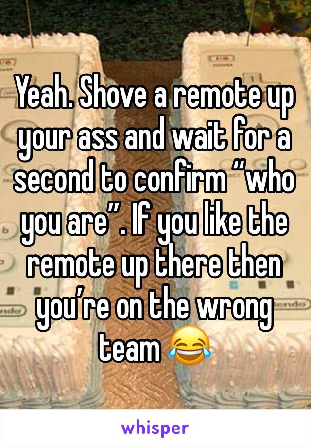 Yeah. Shove a remote up your ass and wait for a second to confirm “who you are”. If you like the remote up there then you’re on the wrong team 😂 
