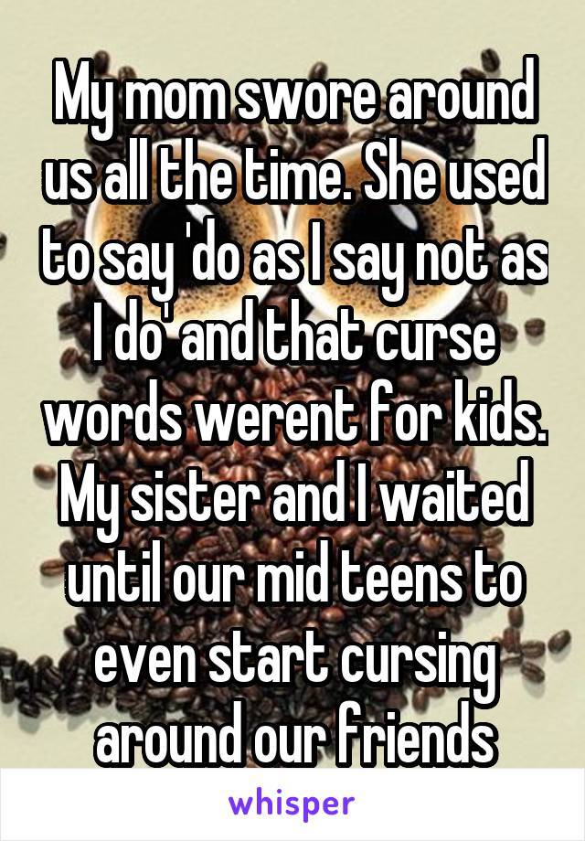 My mom swore around us all the time. She used to say 'do as I say not as I do' and that curse words werent for kids. My sister and I waited until our mid teens to even start cursing around our friends