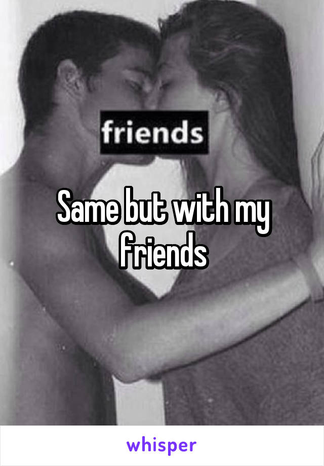 Same but with my friends