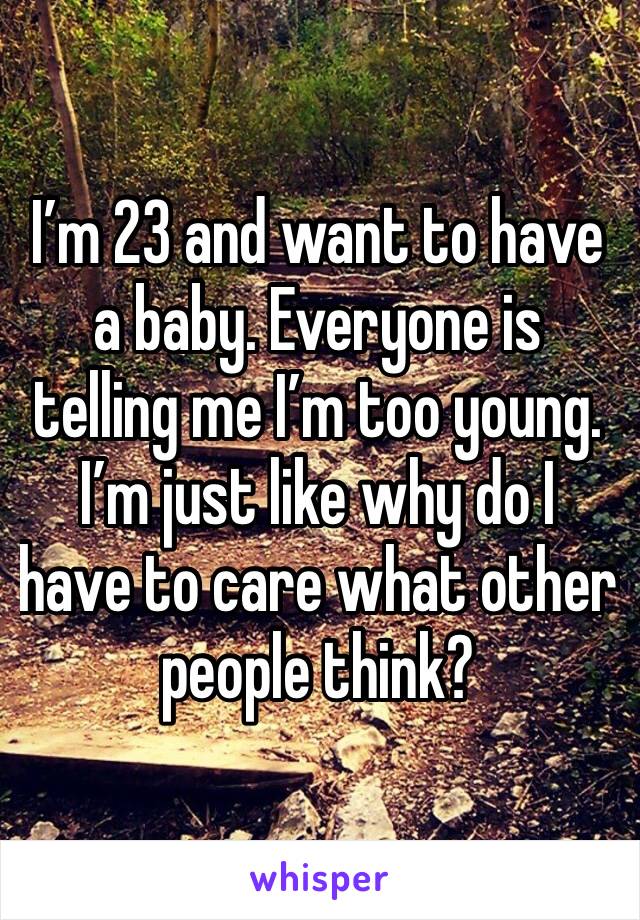 I’m 23 and want to have a baby. Everyone is telling me I’m too young. I’m just like why do I have to care what other people think? 