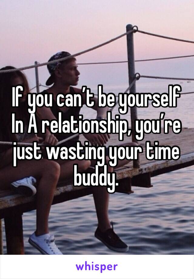 If you can’t be yourself In A relationship, you’re just wasting your time buddy.