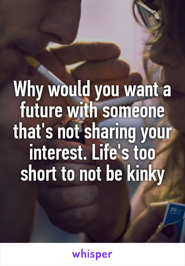 Why would you want a future with someone that's not sharing your interest. Life's too short to not be kinky